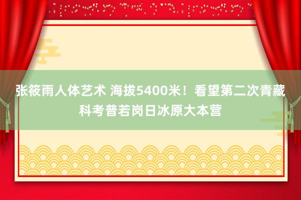 张筱雨人体艺术 海拔5400米！看望第二次青藏科考普若岗日冰原大本营