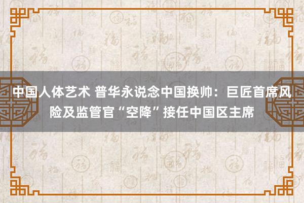 中国人体艺术 普华永说念中国换帅：巨匠首席风险及监管官“空降”接任中国区主席