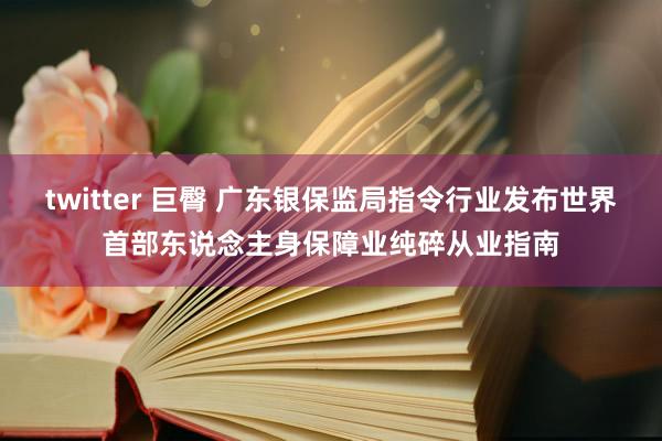 twitter 巨臀 广东银保监局指令行业发布世界首部东说念主身保障业纯碎从业指南