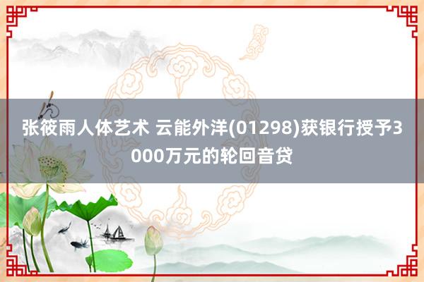 张筱雨人体艺术 云能外洋(01298)获银行授予3000万元的轮回音贷