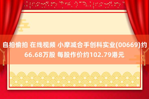 自拍偷拍 在线视频 小摩减合手创科实业(00669)约66.68万股 每股作价约102.79港元