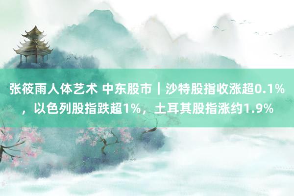 张筱雨人体艺术 中东股市｜沙特股指收涨超0.1%，以色列股指跌超1%，土耳其股指涨约1.9%