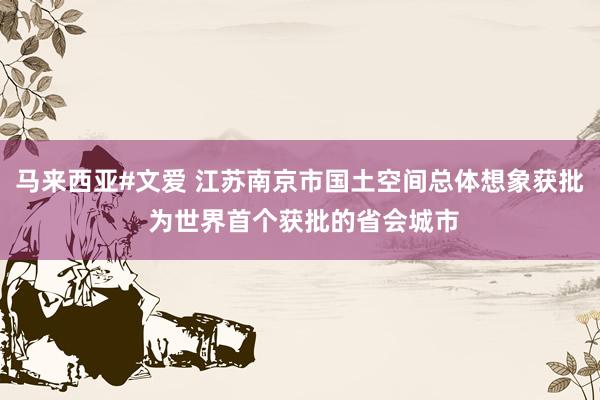 马来西亚#文爱 江苏南京市国土空间总体想象获批 为世界首个获批的省会城市