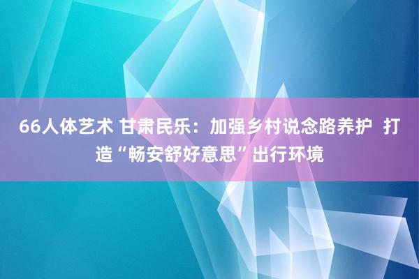 66人体艺术 甘肃民乐：加强乡村说念路养护  打造“畅安舒好意思”出行环境