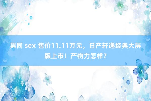 男同 sex 售价11.11万元，日产轩逸经典大屏版上市！产物力怎样？