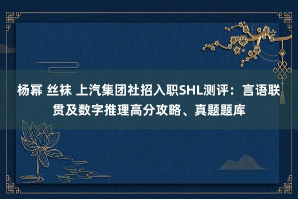 杨幂 丝袜 上汽集团社招入职SHL测评：言语联贯及数字推理高分攻略、真题题库