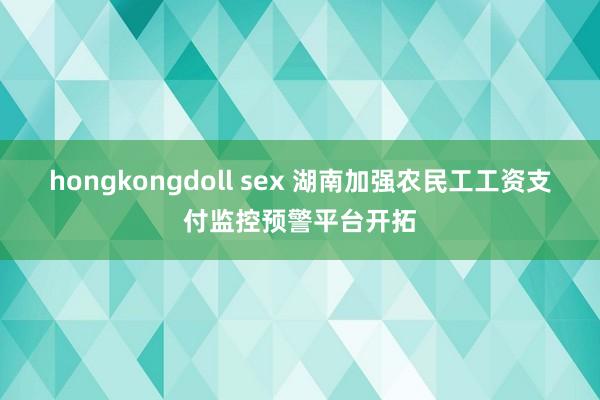 hongkongdoll sex 湖南加强农民工工资支付监控预警平台开拓