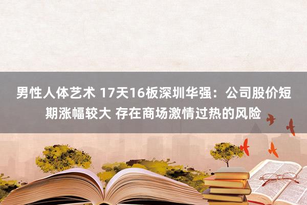 男性人体艺术 17天16板深圳华强：公司股价短期涨幅较大 存在商场激情过热的风险