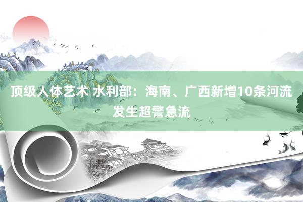 顶级人体艺术 水利部：海南、广西新增10条河流发生超警急流