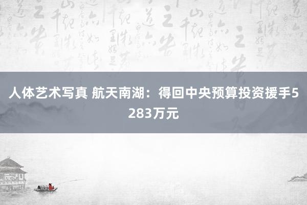 人体艺术写真 航天南湖：得回中央预算投资援手5283万元