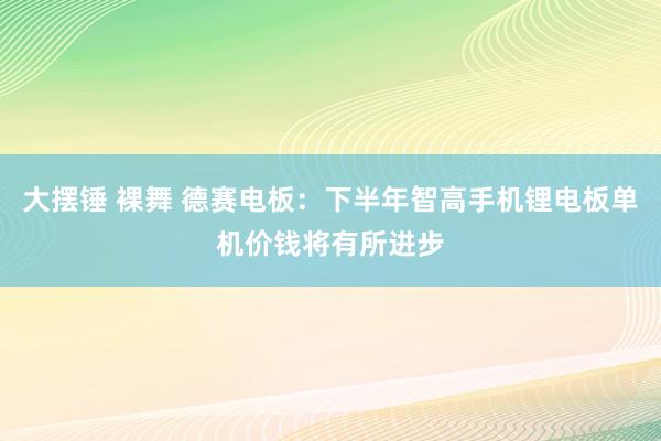 大摆锤 裸舞 德赛电板：下半年智高手机锂电板单机价钱将有所进步