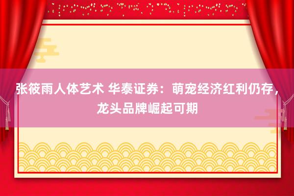 张筱雨人体艺术 华泰证券：萌宠经济红利仍存，龙头品牌崛起可期