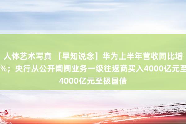 人体艺术写真 【早知说念】华为上半年营收同比增长34.3%；央行从公开阛阓业务一级往返商买入4000亿元至极国债