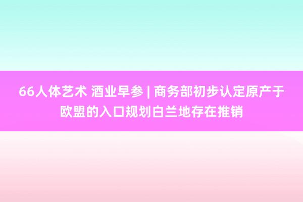 66人体艺术 酒业早参 | 商务部初步认定原产于欧盟的入口规划白兰地存在推销