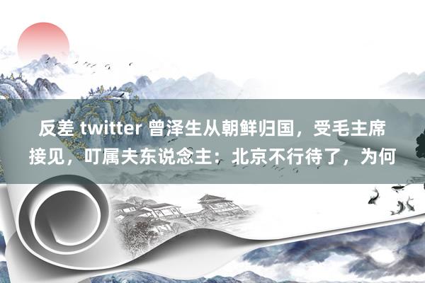 反差 twitter 曾泽生从朝鲜归国，受毛主席接见，叮属夫东说念主：北京不行待了，为何