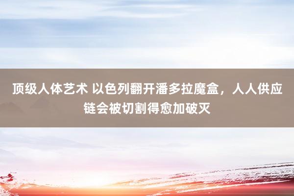 顶级人体艺术 以色列翻开潘多拉魔盒，人人供应链会被切割得愈加破灭