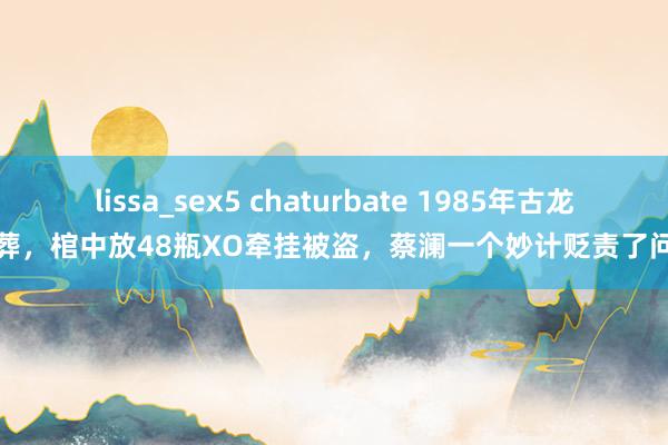 lissa_sex5 chaturbate 1985年古龙埋葬，棺中放48瓶XO牵挂被盗，蔡澜一个妙计贬责了问题