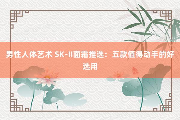 男性人体艺术 SK-II面霜推选：五款值得动手的好选用