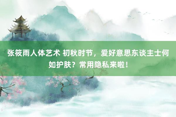 张筱雨人体艺术 初秋时节，爱好意思东谈主士何如护肤？常用隐私来啦！