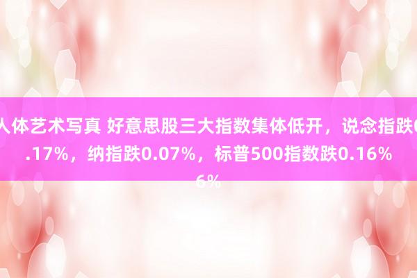 人体艺术写真 好意思股三大指数集体低开，说念指跌0.17%，纳指跌0.07%，标普500指数跌0.16%