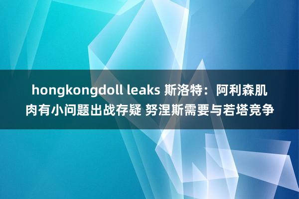 hongkongdoll leaks 斯洛特：阿利森肌肉有小问题出战存疑 努涅斯需要与若塔竞争