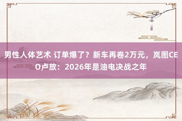 男性人体艺术 订单爆了？新车再卷2万元，岚图CEO卢放：2026年是油电决战之年