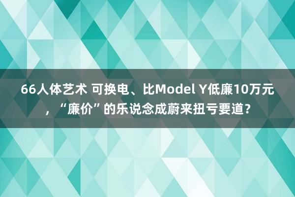 66人体艺术 可换电、比Model Y低廉10万元，“廉价”的乐说念成蔚来扭亏要道？