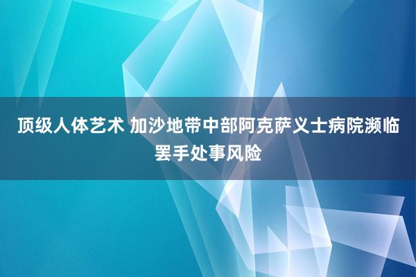 顶级人体艺术 加沙地带中部阿克萨义士病院濒临罢手处事风险