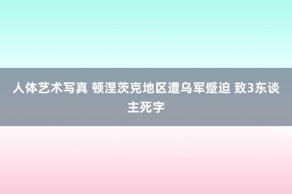 人体艺术写真 顿涅茨克地区遭乌军蹙迫 致3东谈主死字