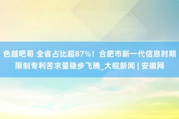 色越吧哥 全省占比超87%！合肥市新一代信息时期限制专利苦求量稳步飞腾_大皖新闻 | 安徽网