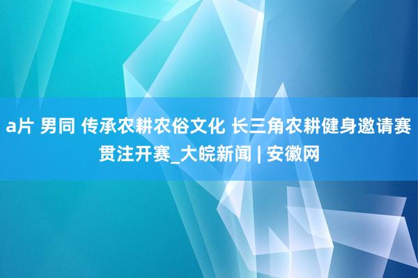 a片 男同 传承农耕农俗文化 长三角农耕健身邀请赛贯注开赛_大皖新闻 | 安徽网