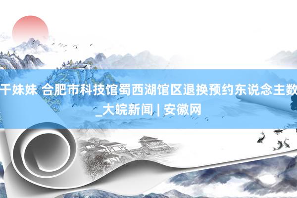 干妹妹 合肥市科技馆蜀西湖馆区退换预约东说念主数_大皖新闻 | 安徽网