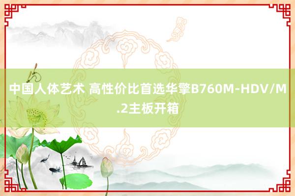 中国人体艺术 高性价比首选华擎B760M-HDV/M.2主板开箱