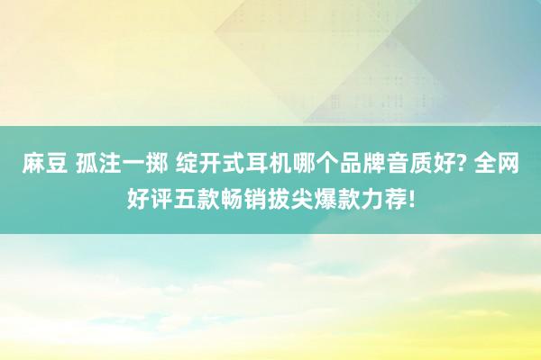 麻豆 孤注一掷 绽开式耳机哪个品牌音质好? 全网好评五款畅销拔尖爆款力荐!