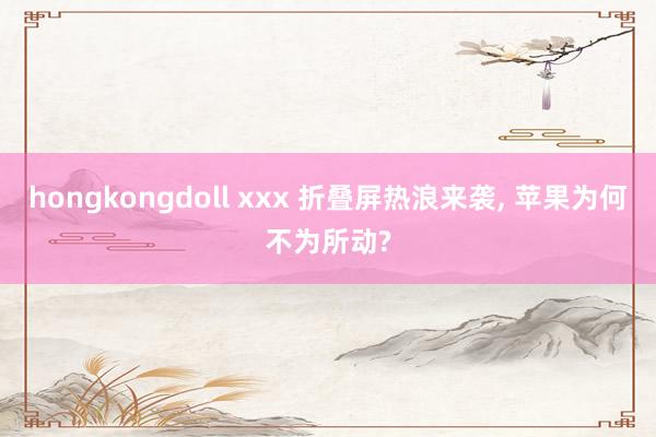 hongkongdoll xxx 折叠屏热浪来袭， 苹果为何不为所动?