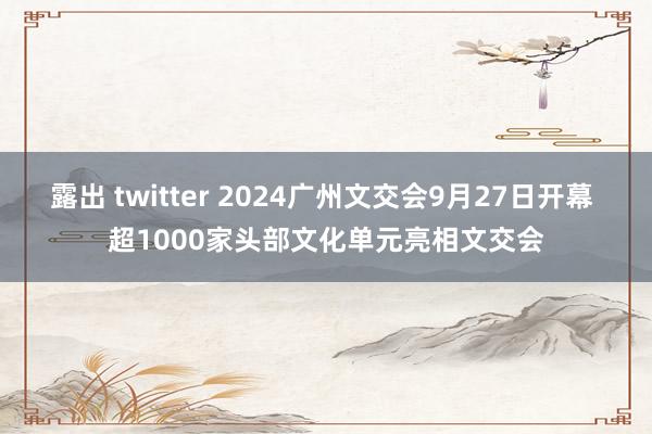 露出 twitter 2024广州文交会9月27日开幕 超1000家头部文化单元亮相文交会