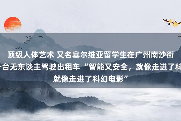 顶级人体艺术 又名塞尔维亚留学生在广州南沙街头打到一台无东谈主驾驶出租车 “智能又安全，就像走进了科幻电影”