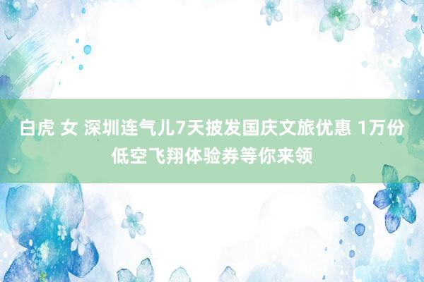 白虎 女 深圳连气儿7天披发国庆文旅优惠 1万份低空飞翔体验券等你来领