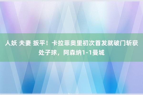 人妖 夫妻 扳平！卡拉菲奥里初次首发就破门斩获处子球，阿森纳1-1曼城