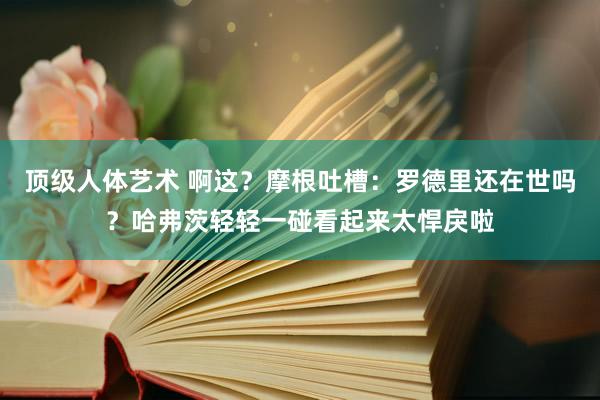 顶级人体艺术 啊这？摩根吐槽：罗德里还在世吗？哈弗茨轻轻一碰看起来太悍戾啦