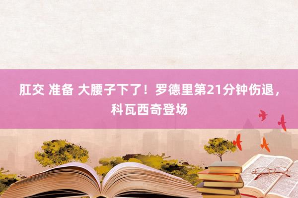 肛交 准备 大腰子下了！罗德里第21分钟伤退，科瓦西奇登场