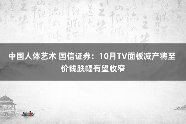 中国人体艺术 国信证券：10月TV面板减产将至 价钱跌幅有望收窄