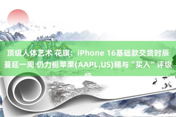 顶级人体艺术 花旗：iPhone 16基础款交货时辰蔓延一周 仍力挺苹果(AAPL.US)赐与“买入”评级