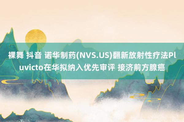 裸舞 抖音 诺华制药(NVS.US)翻新放射性疗法Pluvicto在华拟纳入优先审评 接济前方腺癌