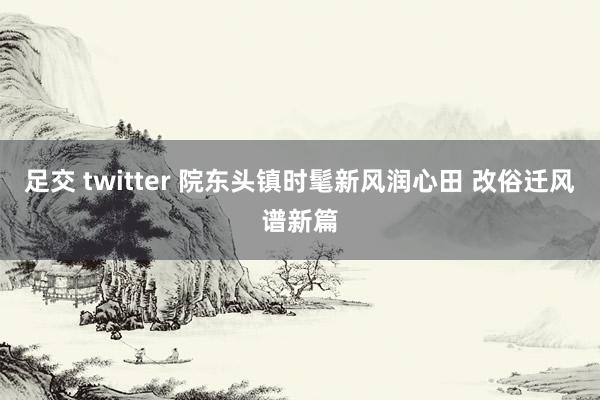 足交 twitter 院东头镇时髦新风润心田 改俗迁风谱新篇