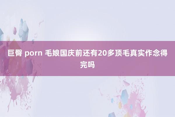 巨臀 porn 毛娘国庆前还有20多顶毛真实作念得完吗