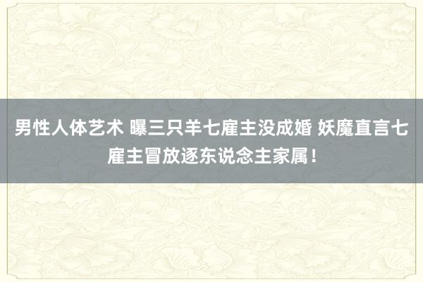 男性人体艺术 曝三只羊七雇主没成婚 妖魔直言七雇主冒放逐东说念主家属！