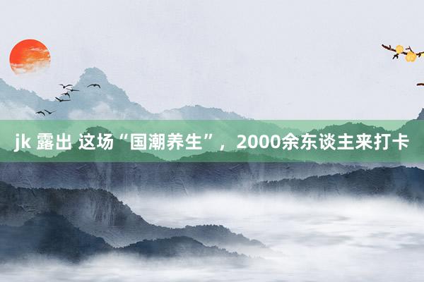 jk 露出 这场“国潮养生”，2000余东谈主来打卡