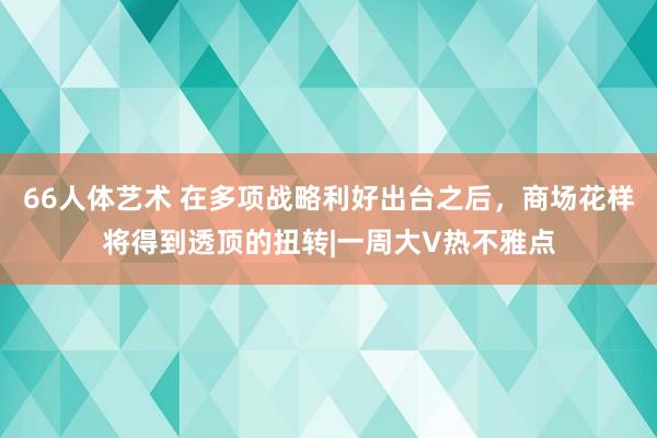 66人体艺术 在多项战略利好出台之后，商场花样将得到透顶的扭转|一周大V热不雅点