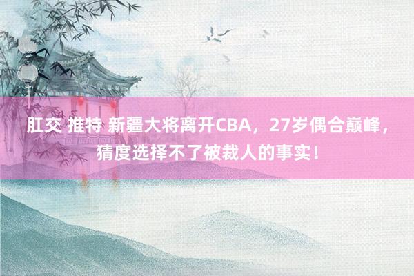 肛交 推特 新疆大将离开CBA，27岁偶合巅峰，猜度选择不了被裁人的事实！